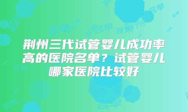 荆州三代试管婴儿成功率高的医院名单？试管婴儿哪家医院比较好
