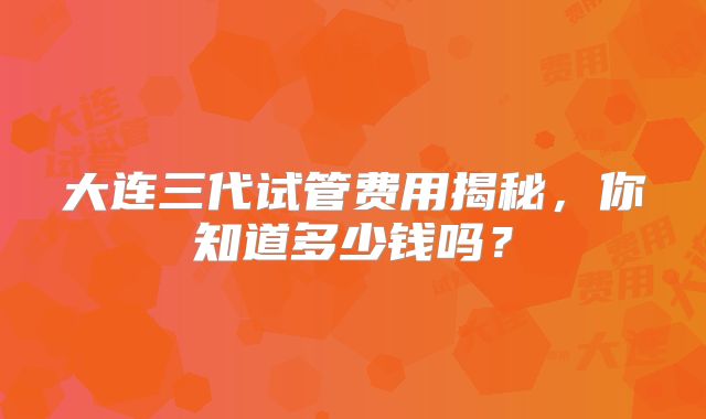 大连三代试管费用揭秘，你知道多少钱吗？