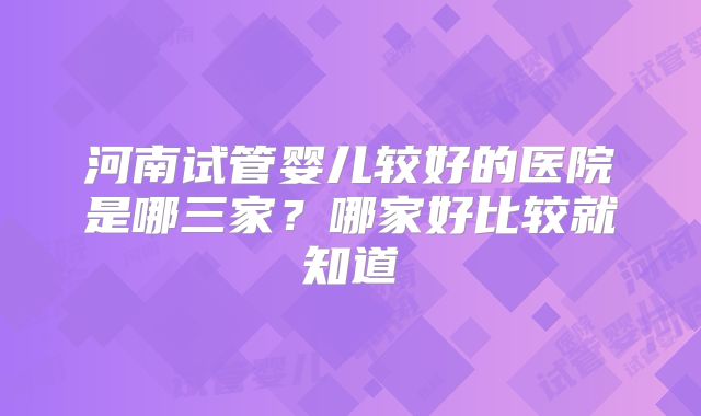 河南试管婴儿较好的医院是哪三家?哪家好比较就知道