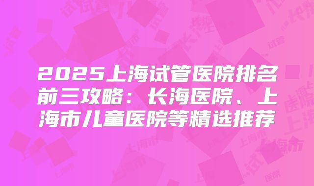 2025上海试管医院排名前三攻略：长海医院、上海市儿童医院等精选推荐