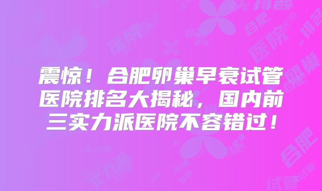 震惊!合肥卵巢早衰试管医院排名大揭秘,国内前三实力派医院不容错过!