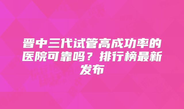 晋中三代试管高成功率的医院可靠吗？排行榜最新发布