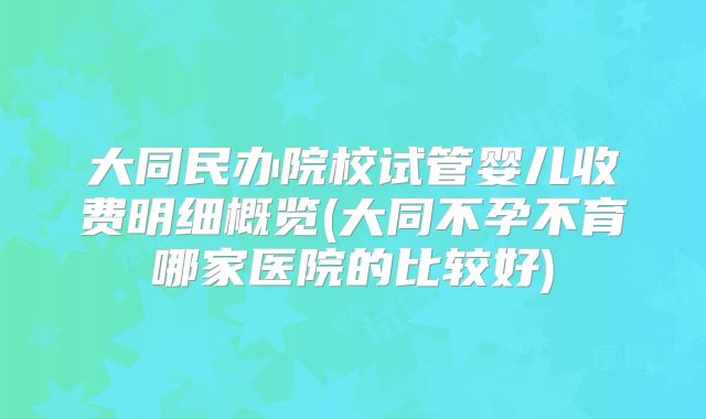 大同民办院校试管婴儿收费明细概览(大同不孕不育哪家医院的比较好)