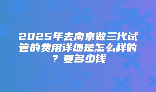 2025年去南京做三代试管的费用详细是怎么样的?要多少钱
