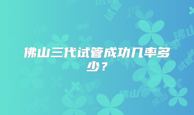 佛山三代试管成功几率多少?