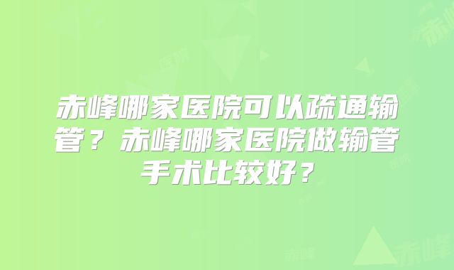 赤峰哪家医院可以疏通输管？赤峰哪家医院做输管手术比较好？