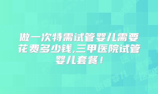 做一次特需试管婴儿需要花费多少钱,三甲医院试管婴儿套餐！
