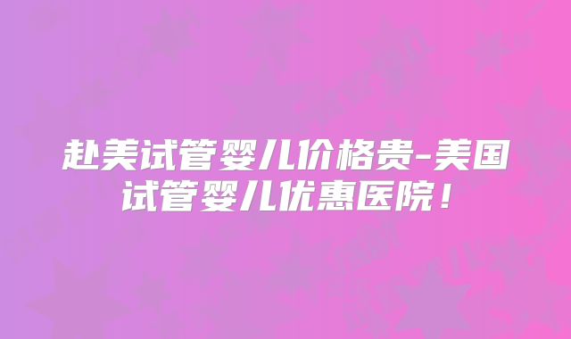 赴美试管婴儿价格贵-美国试管婴儿优惠医院！