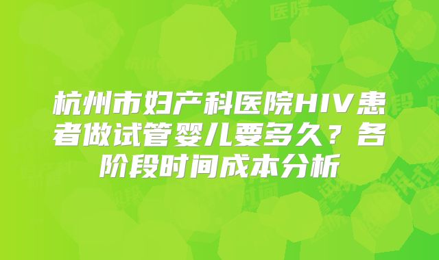 杭州市妇产科医院HIV患者做试管婴儿要多久？各阶段时间成本分析