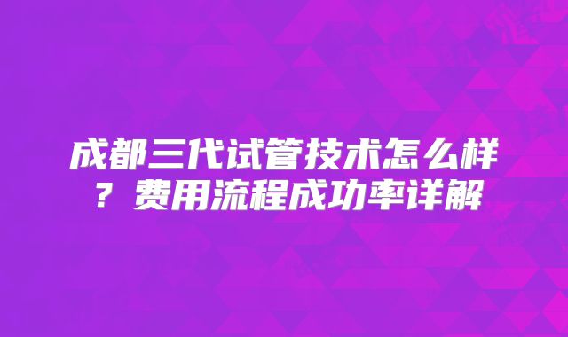 成都三代试管技术怎么样？费用流程成功率详解