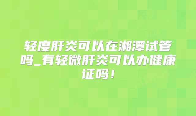 轻度肝炎可以在湘潭试管吗_有轻微肝炎可以办健康证吗！