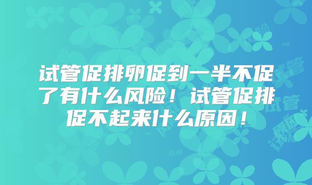 试管促排卵促到一半不促了有什么风险！试管促排促不起来什么原因！