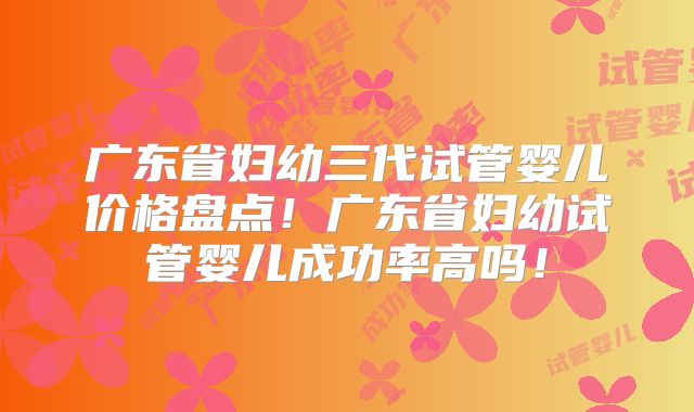 广东省妇幼三代试管婴儿价格盘点！广东省妇幼试管婴儿成功率高吗！