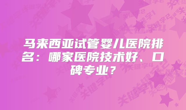 马来西亚试管婴儿医院排名：哪家医院技术好、口碑专业？