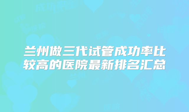 兰州做三代试管成功率比较高的医院最新排名汇总