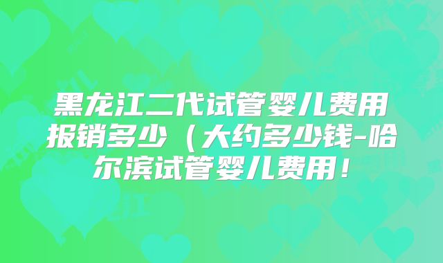 黑龙江二代试管婴儿费用报销多少（大约多少钱-哈尔滨试管婴儿费用！