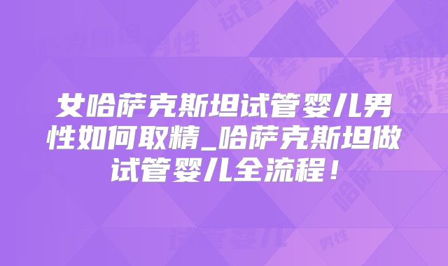 女哈萨克斯坦试管婴儿男性如何取精_哈萨克斯坦做试管婴儿全流程!