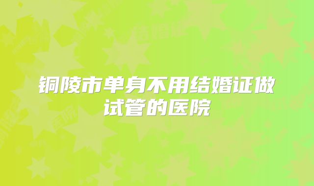 铜陵市单身不用结婚证做试管的医院