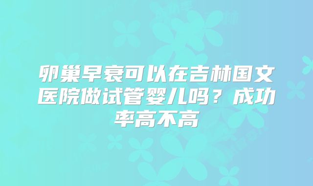卵巢早衰可以在吉林国文医院做试管婴儿吗？成功率高不高