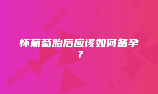 怀葡萄胎后应该如何备孕？