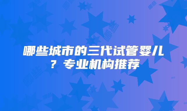 哪些城市的三代试管婴儿?专业机构推荐