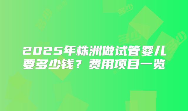 2025年株洲做试管婴儿要多少钱？费用项目一览