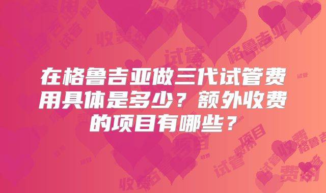 在格鲁吉亚做三代试管费用具体是多少？额外收费的项目有哪些？