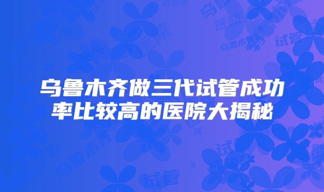 乌鲁木齐做三代试管成功率比较高的医院大揭秘