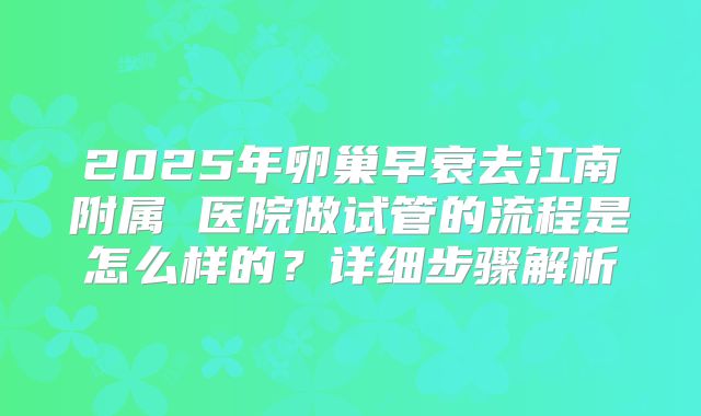 2025年卵巢早衰去江南附属 医院做试管的流程是怎么样的?详细步骤解析