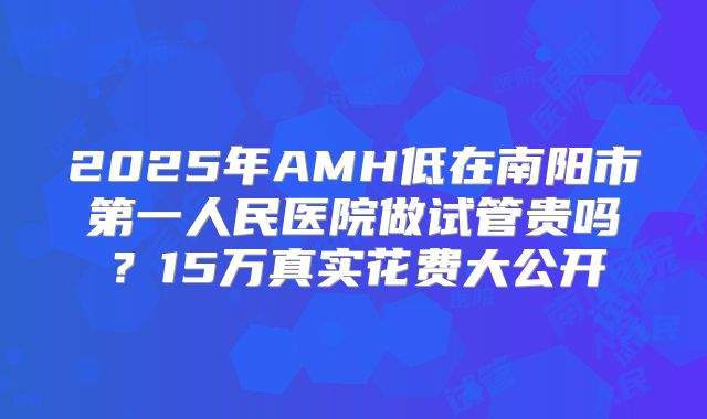 2025年AMH低在南阳市第一人民医院做试管贵吗？15万真实花费大公开