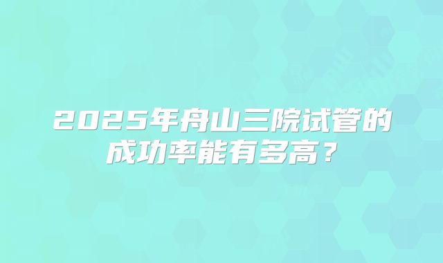 2025年舟山三院试管的成功率能有多高？
