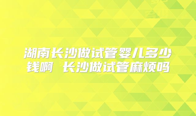 湖南长沙做试管婴儿多少钱啊 长沙做试管麻烦吗