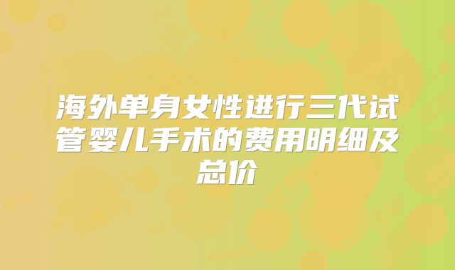 海外单身女性进行三代试管婴儿手术的费用明细及总价