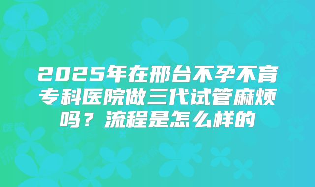 2025年在邢台不孕不育专科医院做三代试管麻烦吗?流程是怎么样的