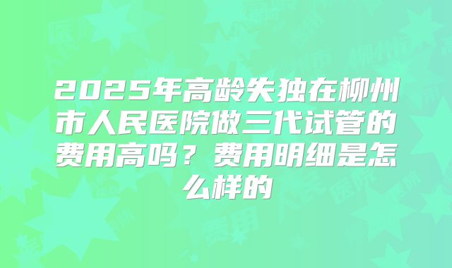 2025年高龄失独在柳州市人民医院做三代试管的费用高吗?费用明细是怎么样的