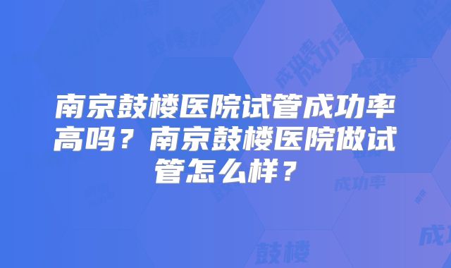 南京鼓楼医院试管成功率高吗？南京鼓楼医院做试管怎么样？