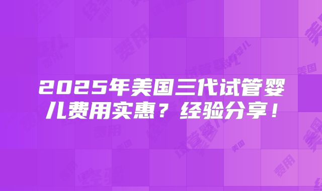 2025年美国三代试管婴儿费用实惠？经验分享！