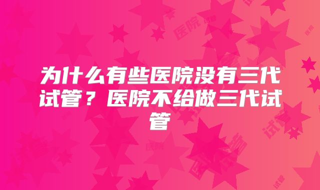 为什么有些医院没有三代试管?医院不给做三代试管