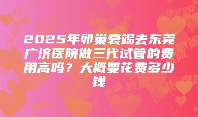 2025年卵巢衰竭去东莞广济医院做三代试管的费用高吗？大概要花费多少钱