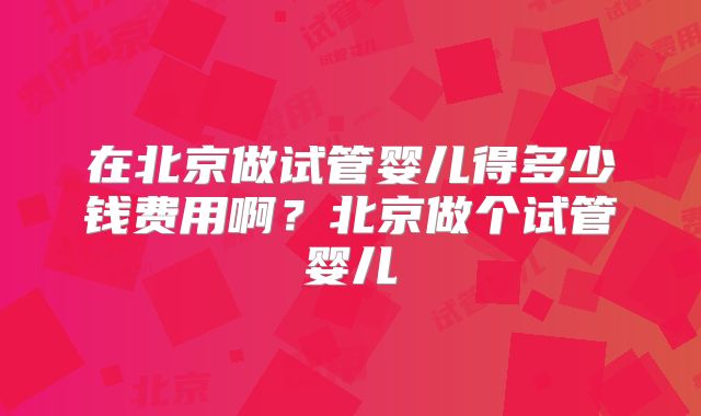 在北京做试管婴儿得多少钱费用啊?北京做个试管婴儿