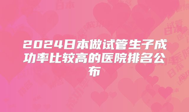 2024日本做试管生子成功率比较高的医院排名公布