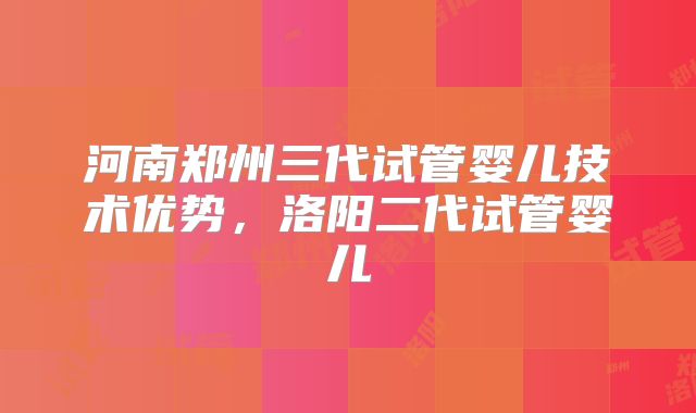 河南郑州三代试管婴儿技术优势,洛阳二代试管婴儿