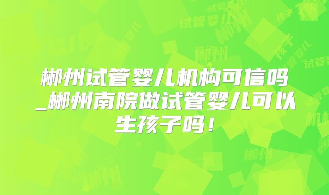 郴州试管婴儿机构可信吗_郴州南院做试管婴儿可以生孩子吗!