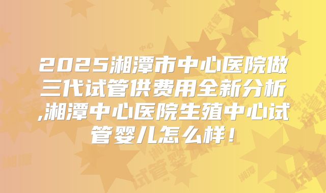 2025湘潭市中心医院做三代试管供费用全新分析,湘潭中心医院生殖中心试管婴儿怎么样!