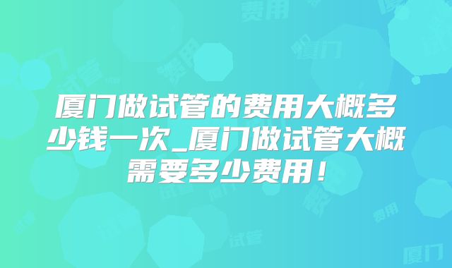 厦门做试管的费用大概多少钱一次_厦门做试管大概需要多少费用!