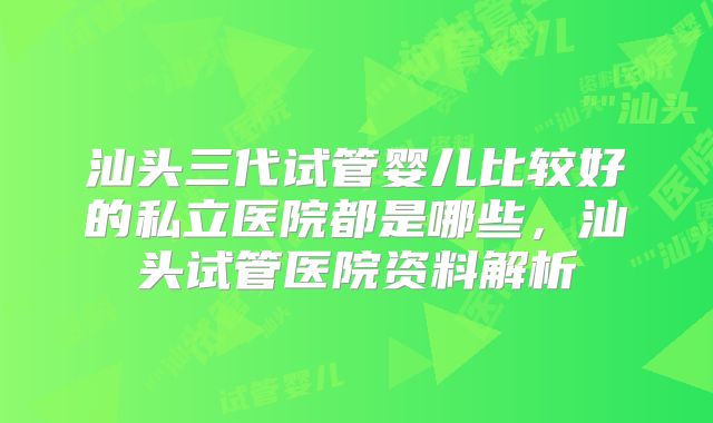 汕头三代试管婴儿比较好的私立医院都是哪些,汕头试管医院资料解析