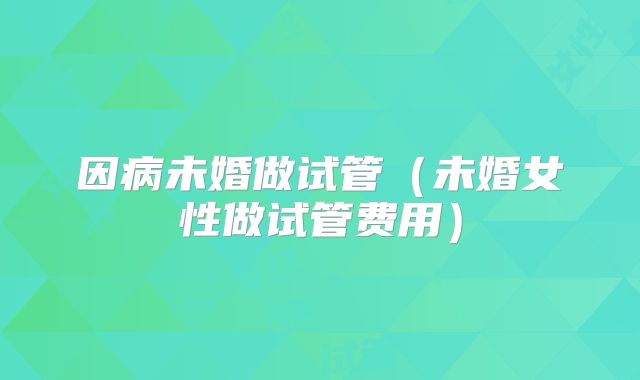 因病未婚做试管（未婚女性做试管费用）