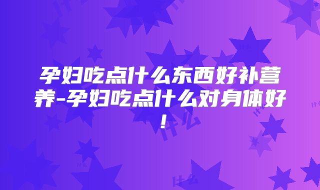 孕妇吃点什么东西好补营养-孕妇吃点什么对身体好!