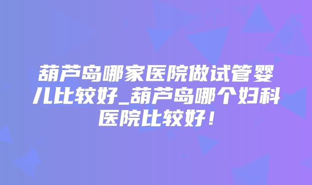 葫芦岛哪家医院做试管婴儿比较好_葫芦岛哪个妇科医院比较好!