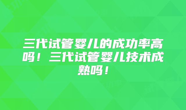 三代试管婴儿的成功率高吗!三代试管婴儿技术成熟吗!
